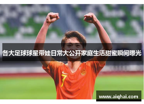 各大足球球星带娃日常大公开家庭生活甜蜜瞬间曝光