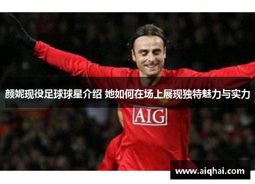 颜妮现役足球球星介绍 她如何在场上展现独特魅力与实力